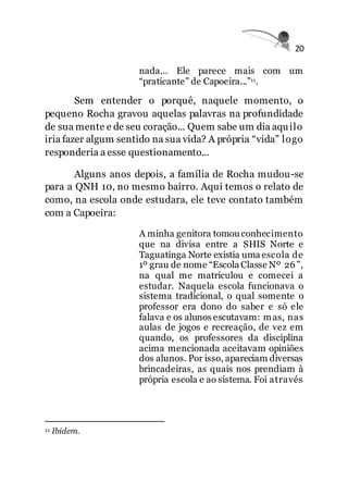 20
nada... Ele parece mais com um
“praticante” de Capoeira...”11.
Sem entender o porquê, naquele momento, o
pequeno Rocha gravou aquelas palavras na profundidade
de sua mente e de seu coração... Quem sabe um dia aquilo
iria fazer algum sentido na sua vida? A própria “vida” logo
responderia a esse questionamento...
Alguns anos depois, a família de Rocha mudou-se
para a QNH 10, no mesmo bairro. Aqui temos o relato de
como, na escola onde estudara, ele teve contato também
com a Capoeira:
A minha genitora tomou conhecimento
que na divisa entre a SHIS Norte e
Taguatinga Norte existia uma escola de
1º grau de nome “Escola Classe Nº 26”,
na qual me matriculou e comecei a
estudar. Naquela escola funcionava o
sistema tradicional, o qual somente o
professor era dono do saber e só ele
falava e os alunos escutavam: mas, nas
aulas de jogos e recreação, de vez em
quando, os professores da disciplina
acima mencionada aceitavam opiniões
dos alunos. Por isso, apareciam diversas
brincadeiras, as quais nos prendiam à
própria escola e ao sistema. Foi através
11 Ibidem.
 