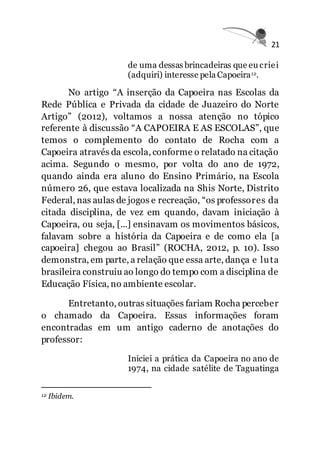 21
de uma dessas brincadeiras que eu criei
(adquiri) interesse pela Capoeira12.
No artigo “A inserção da Capoeira nas Escolas da
Rede Pública e Privada da cidade de Juazeiro do Norte
Artigo” (2012), voltamos a nossa atenção no tópico
referente à discussão “A CAPOEIRA E AS ESCOLAS”, que
temos o complemento do contato de Rocha com a
Capoeira através da escola, conforme o relatado na citação
acima. Segundo o mesmo, por volta do ano de 1972,
quando ainda era aluno do Ensino Primário, na Escola
número 26, que estava localizada na Shis Norte, Distrito
Federal, nas aulas de jogos e recreação, “os professores da
citada disciplina, de vez em quando, davam iniciação à
Capoeira, ou seja, [...] ensinavam os movimentos básicos,
falavam sobre a história da Capoeira e de como ela [a
capoeira] chegou ao Brasil” (ROCHA, 2012, p. 10). Isso
demonstra, em parte, a relação que essa arte, dança e luta
brasileira construiu ao longo do tempo com a disciplina de
Educação Física, no ambiente escolar.
Entretanto, outras situações fariam Rocha perceber
o chamado da Capoeira. Essas informações foram
encontradas em um antigo caderno de anotações do
professor:
Iniciei a prática da Capoeira no ano de
1974, na cidade satélite de Taguatinga
12 Ibidem.
 