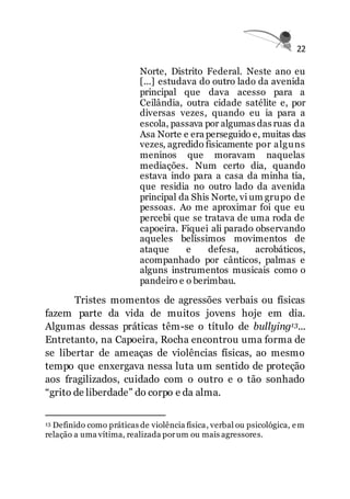 22
Norte, Distrito Federal. Neste ano eu
[...] estudava do outro lado da avenida
principal que dava acesso para a
Ceilândia, outra cidade satélite e, por
diversas vezes, quando eu ia para a
escola, passava por algumas das ruas da
Asa Norte e era perseguido e, muitas das
vezes, agredido fisicamente por alguns
meninos que moravam naquelas
mediações. Num certo dia, quando
estava indo para a casa da minha tia,
que residia no outro lado da avenida
principal da Shis Norte, vi um grupo de
pessoas. Ao me aproximar foi que eu
percebi que se tratava de uma roda de
capoeira. Fiquei ali parado observando
aqueles belíssimos movimentos de
ataque e defesa, acrobáticos,
acompanhado por cânticos, palmas e
alguns instrumentos musicais como o
pandeiro e o berimbau.
Tristes momentos de agressões verbais ou físicas
fazem parte da vida de muitos jovens hoje em dia.
Algumas dessas práticas têm-se o título de bullying13...
Entretanto, na Capoeira, Rocha encontrou uma forma de
se libertar de ameaças de violências físicas, ao mesmo
tempo que enxergava nessa luta um sentido de proteção
aos fragilizados, cuidado com o outro e o tão sonhado
“grito de liberdade” do corpo e da alma.
13 Definido como práticas de violência física, verbal ou psicológica, em
relação a uma vítima, realizada porum ou mais agressores.
 