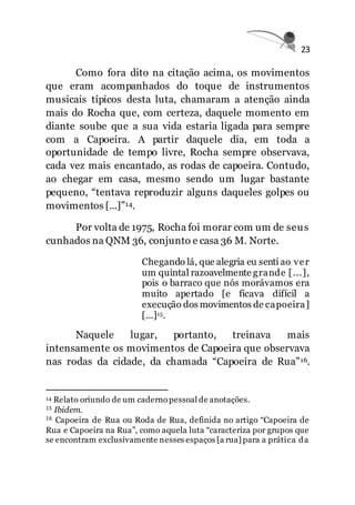 23
Como fora dito na citação acima, os movimentos
que eram acompanhados do toque de instrumentos
musicais típicos desta luta, chamaram a atenção ainda
mais do Rocha que, com certeza, daquele momento em
diante soube que a sua vida estaria ligada para sempre
com a Capoeira. A partir daquele dia, em toda a
oportunidade de tempo livre, Rocha sempre observava,
cada vez mais encantado, as rodas de capoeira. Contudo,
ao chegar em casa, mesmo sendo um lugar bastante
pequeno, “tentava reproduzir alguns daqueles golpes ou
movimentos [...]”14.
Por volta de 1975, Rocha foi morar com um de seus
cunhados na QNM 36, conjunto e casa 36 M. Norte.
Chegando lá, que alegria eu senti ao ver
um quintal razoavelmente grande [...],
pois o barraco que nós morávamos era
muito apertado [e ficava difícil a
execução dos movimentos de capoeira]
[...]15.
Naquele lugar, portanto, treinava mais
intensamente os movimentos de Capoeira que observava
nas rodas da cidade, da chamada “Capoeira de Rua”16.
14 Relato oriundo de um caderno pessoal de anotações.
15 Ibidem.
16 Capoeira de Rua ou Roda de Rua, definida no artigo “Capoeira de
Rua e Capoeira na Rua”, como aquela luta “caracteriza por grupos que
se encontram exclusivamente nesses espaços [a rua] para a prática da
 