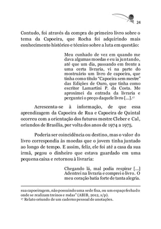 24
Contudo, foi através da compra do primeiro livro sobre o
tema da Capoeira, que Rocha foi adquirindo mais
conhecimento histórico e técnico sobre a luta em questão:
Meu cunhado de vez em quando me
dava algumas moedas e eu ia juntando,
até que um dia, passando em frente a
uma certa livraria, vi na parte do
mostruário um livro de capoeira, que
tinha como título “Capoeira sem mestre”
das Edições de Ouro, que tinha como
escritor Lamartini P. da Costa. Me
aproximei da entrada da livraria e
perguntei o preço daquele livro [...].17
Acrescenta-se à informação, de que essa
aprendizagem da Capoeira de Rua e Capoeira de Quintal
ocorreu com a orientação dos futuros mestre Cleber e Cal,
oriundos de Brasília, por volta dos anos de 1974 a 1975.
Poderia ser coincidência ou destino, mas o valor do
livro correspondia às moedas que o jovem tinha juntado
ao longo de tempo. E assim, feliz, ele foi até a casa da sua
irmã, pegou o dinheiro que estava guardado em uma
pequena caixa e retornou à livraria:
Chegando lá, mal podia respirar [...]
Adentrei na livraria e comprei o livro. O
meu coração batia forte de tanta alegria.
sua capoeiragem, não possuindo uma sede fixa, ou um espaço fechado
onde se realizam treinos e rodas” (ABIB, 2012, s/p).
17 Relato oriundo de um caderno pessoal de anotações.
 