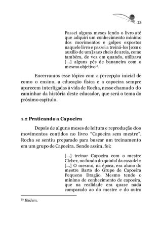 25
Passei alguns meses lendo o livro até
que adquiri um conhecimento mínimo
dos movimentos e golpes expostos
naquele livro e passei a treiná-los [com o
auxílio de um] saco cheio de areia, como
também, de vez em quando, utilizava
[...] alguns pés de bananeira com o
mesmo objetivo18.
Encerramos esse tópico com a percepção inicial de
como o ensino, a educação física e a capoeira sempre
aparecem interligadas à vida de Rocha, nesse chamado do
caminhar da história deste educador, que será o tema do
próximo capítulo.
1.2 Praticando a Capoeira
Depois de alguns meses de leitura e reprodução dos
movimentos contidos no livro “Capoeira sem mestre”,
Rocha se sentiu preparado para buscar um treinamento
em um grupo de Capoeira. Sendo assim, foi:
[...] treinar Capoeira com o mestre
Cleber, no fundo do quintal da casa dele
[...] O mesmo, na época, era aluno do
mestre Barto do Grupo de Capoeira
Pequeno Dragão. Mesmo tendo o
mínimo de conhecimento de capoeira,
que na realidade era quase nada
comparado ao do mestre e do outro
18 Ibidem.
 