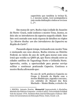 26
capoeirista que também ia treinar lá,
[...] mesmo assim, [eu] acompanhava
com muita dedicação a todos os treinos
[...]19.
Em março de 1977, Rocha viaja à cidade de Juazeiro
do Norte- Ceará, onde conhece o mestre Tena. Juntos, os
dois são os introdutores da capoeira naquela cidade. Esse
fato será contado com mais riqueza de detalhes no tópico
“3.1 Mestre Rocha: um dos introdutores da Capoeira na
Região do Cariri”.
Passando algum tempo, treinandocom mestre Tena
e ensinando aos seus alunos, Rocha retorna ao Distrito
Federal, no início do ano de 1978, para morar com uma
irmã que residia na QMN-36, que ficava situada entre as
cidades satélites de Taguatinga Norte e Ceilândia Norte.
Aproveita, então, a oportunidade para prestar serviço
militar e continuar praticando Capoeira. Continua o
mestre Rocha afirmando que:
No ano de 1978, praticava Capoeira no
Grupo A Senzala do Bimba com o
mestre Bimbãoque, segundo o mesmo,
era sobrinho de Manoel dos Reis
Machado – Mestre Bimba, o criador da
19 ROCHA, Antonio Pereira. Memorial (apresentado à disciplina
História das Práticas Corporais- escrito à mão). Universidade Estadual
Vale do Acaraú- UVA. Instituto Dom José de Educação e Cultura- IDJ-
Curso de Licenciatura em Educação Física. Crato, Ceará: s/d.
 
