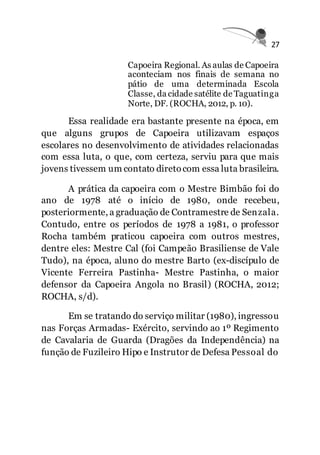 27
Capoeira Regional. As aulas de Capoeira
aconteciam nos finais de semana no
pátio de uma determinada Escola
Classe, da cidade satélite de Taguatinga
Norte, DF. (ROCHA, 2012, p. 10).
Essa realidade era bastante presente na época, em
que alguns grupos de Capoeira utilizavam espaços
escolares no desenvolvimento de atividades relacionadas
com essa luta, o que, com certeza, serviu para que mais
jovens tivessem um contato diretocom essa luta brasileira.
A prática da capoeira com o Mestre Bimbão foi do
ano de 1978 até o início de 1980, onde recebeu,
posteriormente, a graduação de Contramestre de Senzala.
Contudo, entre os períodos de 1978 a 1981, o professor
Rocha também praticou capoeira com outros mestres,
dentre eles: Mestre Cal (foi Campeão Brasiliense de Vale
Tudo), na época, aluno do mestre Barto (ex-discípulo de
Vicente Ferreira Pastinha- Mestre Pastinha, o maior
defensor da Capoeira Angola no Brasil) (ROCHA, 2012;
ROCHA, s/d).
Em se tratando do serviço militar (1980), ingressou
nas Forças Armadas- Exército, servindo ao 1º Regimento
de Cavalaria de Guarda (Dragões da Independência) na
função de Fuzileiro Hipo e Instrutor de Defesa Pessoal do
 
