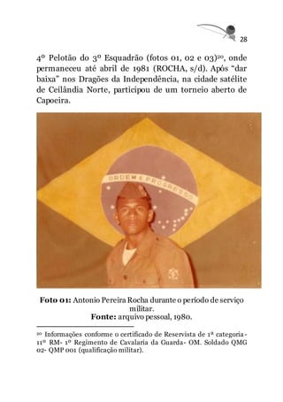 28
4º Pelotão do 3º Esquadrão (fotos 01, 02 e 03)20, onde
permaneceu até abril de 1981 (ROCHA, s/d). Após “dar
baixa” nos Dragões da Independência, na cidade satélite
de Ceilândia Norte, participou de um torneio aberto de
Capoeira.
Foto 01: Antonio Pereira Rocha durante o período de serviço
militar.
Fonte: arquivo pessoal, 1980.
20 Informações conforme o certificado de Reservista de 1ª categoria-
11º RM- 1º Regimento de Cavalaria da Guarda- OM. Soldado QMG
02- QMP 001 (qualificação militar).
 
