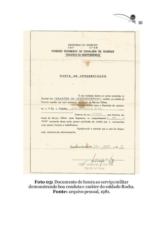 30
Foto 03: Documento de honra ao serviçomilitar
demonstrando boa conduta e caráter do soldado Rocha.
Fonte: arquivo pessoal, 1981.
 