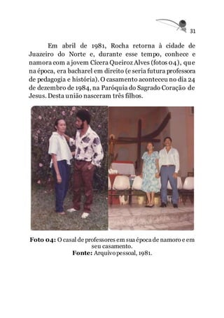 31
Em abril de 1981, Rocha retorna à cidade de
Juazeiro do Norte e, durante esse tempo, conhece e
namora com a jovem Cícera Queiroz Alves (fotos 04), que
na época, era bacharel em direito (e seria futura professora
de pedagogia e história). O casamento aconteceu no dia 24
de dezembro de 1984, na Paróquia do Sagrado Coração de
Jesus. Desta união nasceram três filhos.
Foto 04: O casal de professores em sua época de namoro e em
seu casamento.
Fonte: Arquivopessoal, 1981.
 