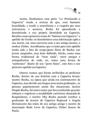 32
Assim, finalizamos essa parte “1.2 Praticando a
Capoeira” tendo a certeza de que, com bastante
humildade, e tendo a consciência e o respeito por seus
instrutores e mestres, Rocha foi aprendendo e
descobrindo a sua própria identidade na Capoeira.
Recebeu como primeiro nome de “batismona Capoeira” o
apelido de Gordo: só descobrimos essa informação após a
sua morte, em uma conversa com o seu antigo mestre, o
senhor Cleber. Acreditamos que a razão para este apelido
tenha sido o fato do corpo/porte físico de Rocha: um
jovem magrinho, mas bem definido. Então, como uma
forma tradicional de “tirar onda”, entre amigos e
companheiros de roda, ou, como uma forma de
“antônimo” diante de seu “porte físico”, este fora o seu
primeiro apelido na Capoeira.
Outros nomes que foram atribuídos ao professor
Rocha, dentro de sua história com a Capoeira foram:
mestre Rocha, na época que ainda era contramestre de
Capoeira, mas devido aos longos anos nesta graduação, as
pessoas popularmente assim lhe chamavam; mestre
Dragão Rocha, foi outro nome que fora conhecido quando
esboçou e registrou a modalidade caririense chamada de
Kcapojuboxe; e mestre Dhy Rocha quando recebeu a
graduação de mestre de Capoeira Regional e Angola
diretamente das mãos de seu antigo amigo e mestre da
Associação Roda Livre de Capoeira, Cleber Soares de
Paula.
 