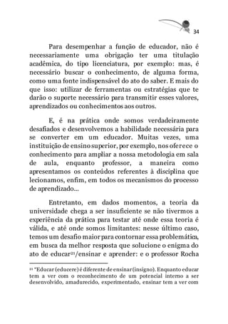 34
Para desempenhar a função de educador, não é
necessariamente uma obrigação ter uma titulação
acadêmica, do tipo licenciatura, por exemplo: mas, é
necessário buscar o conhecimento, de alguma forma,
como uma fonte indispensável do ato do saber. E mais do
que isso: utilizar de ferramentas ou estratégias que te
darão o suporte necessário para transmitir esses valores,
aprendizados ou conhecimentos aos outros.
E, é na prática onde somos verdadeiramente
desafiados e desenvolvemos a habilidade necessária para
se converter em um educador. Muitas vezes, uma
instituição de ensinosuperior, por exemplo, nos oferece o
conhecimento para ampliar a nossa metodologia em sala
de aula, enquanto professor, a maneira como
apresentamos os conteúdos referentes à disciplina que
lecionamos, enfim, em todos os mecanismos do processo
de aprendizado...
Entretanto, em dados momentos, a teoria da
universidade chega a ser insuficiente se não tivermos a
experiência da prática para testar até onde essa teoria é
válida, e até onde somos limitantes: nesse último caso,
temos um desafio maior para contornar essa problemática,
em busca da melhor resposta que solucione o enigma do
ato de educar21/ensinar e aprender: e o professor Rocha
21 “Educar (educere) é diferente de ensinar(insigno). Enquanto educar
tem a ver com o reconhecimento de um potencial interno a ser
desenvolvido, amadurecido, experimentado, ensinar tem a ver com
 