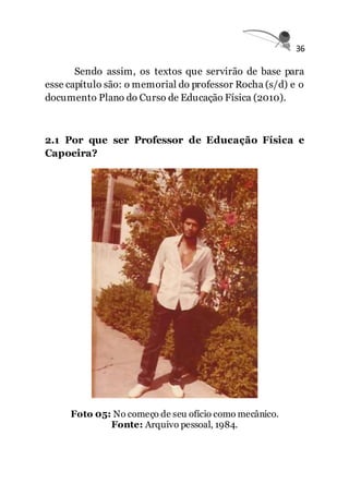 36
Sendo assim, os textos que servirão de base para
esse capítulo são: o memorial do professor Rocha (s/d) e o
documento Plano do Curso de Educação Física (2010).
2.1 Por que ser Professor de Educação Física e
Capoeira?
Foto 05: No começo de seu ofício como mecânico.
Fonte: Arquivo pessoal, 1984.
 