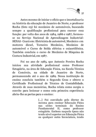 37
Antes mesmo de iniciar o ofício que o imortalizaria
na história da educação de Juazeiro do Norte, o professor
Rocha (foto 05) foi mecânico de automóveis, buscando
sempre a qualificação profissional para exercer essa
função: por volta dos anos de 1984, 1986 e 1987, formou-
se no Serviço Nacional de Aprendizagem Industrial-
SENAI- Ceará em: Eletricista de automóvel, Mecânico em
motores diesel, Torneiro Mecânico, Mecânico de
automóvel e Curso de Solda elétrica e oxiacetilênica.
Também concluiu o curso de Mecânico de Máquina de
Costura Industrial, em 1987.
Foi no ano de 1985, que Antonio Pereira Rocha
iniciou sua atividade profissional como Professor
Estagiário, na área de Educação Física, na Escola Técnica
de Comércio, na cidade de Juazeiro do Norte,
permanecendo até o ano de 1989. Nessa instituição de
ensino concluiu também o Segundo Grau e obteve o
Certificado Profissional de Técnico de Contabilidade.
Através de suas memórias, Rocha relata como surgiu o
convite para lecionar e como esta primeira experiência
abriu-lhe as portas para o ensino:
[...] Fui convidado pelo diretor da
mesma para ensinar Educação Física
nas séries terminais do Ensino
Fundamental II, como professor
estagiário. Embora naquela época não
tendo nível superior em Educação Física
ou qualquer outra licenciatura, tendo
 