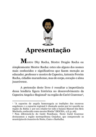 2
Apresentação
Mestre Dhy Rocha, Mestre Dragão Rocha ou
simplesmente Mestre Rocha: estes são alguns dos nomes
mais conhecidos e significativos que fazem menção ao
educador, professor e mestre de Capoeira, Antonio Pereira
Rocha, cidadão maranhense, mas de corpo, coração e alma
juazeirense.
A pretensão deste livro é ressaltar a importância
dessa lendária figura histórica no desenvolvimento da
Capoeira Angola e Regional1 na região do Cariri Cearense2,
1 “A capoeira de angola homenageia as tradições dos escravos
angolanos e a capoeira regional é chamada assim por ter nascido na
região da Bahia e por seu criador ter sido o baiano Manoel dos Reis
Machado, conhecido como mestre Bimba”(ROCHA, s/d, p. 06).
2 Para diferenciá-lo do Cariri Paraibano. Neste Cariri Cearense
destacamos a região metropolitana Crajubar, que compreende os
municípios de Juazeiro do Norte, Crato e Barbalha.
 