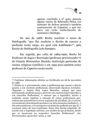 38
apenas concluído o 2º grau, possuía
alguns cursos de Educação Física, era
instrutor de defesa pessoal e também
contramestre de Capoeira, o que me
dava um certo conhecimento de
anatomia e fisiologia.
No ano de 1988, Rocha concluiu o curso de
Datilografia “que lhe conferiu o direito de exercer a
profissão neste cargo, no qual está habilitado22”, pela
Escola de Datilografia Leão Sampaio.
Em seguida, por volta de 1989/1990, Rocha foi
Professor de Jogos e Recreação (professor provisionado23)
do Ginásio Monsenhor Macêdo, instituição particular de
ensino religioso (católico) e em 1992 atua também como
professor de Capoeira nesta escola.
22 Conforme informações obtidas no Certificado em 08 de novembro
de 1988.
23 Define-se o provisionado como o profissional que possui o direito
quanto a um exercício profissional, observando algumas restrições.
“Segundo o Jurista Hely Lopes Meirelles, sempre que uma
determinada profissão passa a merecer um estatuto legal específico e
um Conselho Profissional, é comum que o legislador, atento à
realidade social, legitime a situação de certos profissionais que,
embora não preencham os novos requisitos da atividade, já a venham
exercendo por determinado período e em determinadas condições [...]
Em outras palavras, a lei assegura o exercício da profissão aos que já a
exerciam antes da nova legislação. Estes têm direito adquirido, de
acordo com a legislação anterior, nos moldes do que já faziam, desde
que se inscrevam no respectivo Conselho Profissional”. (In:
Provisionados: quem são?, 2003, p. 05).
 