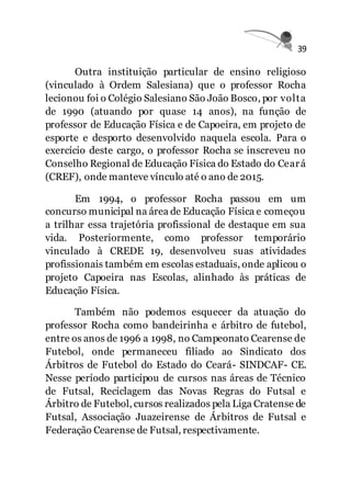 39
Outra instituição particular de ensino religioso
(vinculado à Ordem Salesiana) que o professor Rocha
lecionou foi o Colégio Salesiano São João Bosco, por volta
de 1990 (atuando por quase 14 anos), na função de
professor de Educação Física e de Capoeira, em projeto de
esporte e desporto desenvolvido naquela escola. Para o
exercício deste cargo, o professor Rocha se inscreveu no
Conselho Regional de Educação Física do Estado do Ceará
(CREF), onde manteve vínculo até o ano de 2015.
Em 1994, o professor Rocha passou em um
concurso municipal na área de Educação Física e começou
a trilhar essa trajetória profissional de destaque em sua
vida. Posteriormente, como professor temporário
vinculado à CREDE 19, desenvolveu suas atividades
profissionais também em escolas estaduais, onde aplicou o
projeto Capoeira nas Escolas, alinhado às práticas de
Educação Física.
Também não podemos esquecer da atuação do
professor Rocha como bandeirinha e árbitro de futebol,
entre os anos de 1996 a 1998, no Campeonato Cearense de
Futebol, onde permaneceu filiado ao Sindicato dos
Árbitros de Futebol do Estado do Ceará- SINDCAF- CE.
Nesse período participou de cursos nas áreas de Técnico
de Futsal, Reciclagem das Novas Regras do Futsal e
Árbitro de Futebol, cursos realizados pela Liga Cratense de
Futsal, Associação Juazeirense de Árbitros de Futsal e
Federação Cearense de Futsal, respectivamente.
 