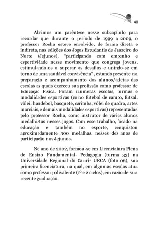 40
Abrimos um parêntese nesse subcapítulo para
recordar que durante o período de 1999 a 2009, o
professor Rocha esteve envolvido, de forma direta e
indireta, nas edições dos Jogos Estudantis de Juazeiro do
Norte (Jejunos), “participando com empenho e
esportividade nesse movimento que congrega jovens,
estimulando-os a superar os desafios e unindo-se em
torno de uma saudável convivência” , estando presente na
preparação e acompanhamento dos alunos/atletas das
escolas as quais exerceu sua profissão como professor de
Educação Física. Foram inúmeras escolas, turmas e
modalidades esportivas (como futebol de campo, futsal,
vôlei, handebol, basquete, carimba, vôlei de quadra, artes
marciais, e demais modalidades esportivas) representadas
pelo professor Rocha, como instrutor de vários alunos
medalhistas nesses jogos. Com esse trabalho, focado na
educação e também no esporte, conquistou
aproximadamente 300 medalhas, nesses dez anos de
participação nos Jejunos.
No ano de 2002, formou-se em Licenciatura Plena
de Ensino Fundamental- Pedagogia (turma 33) na
Universidade Regional do Cariri- URCA (foto 06), sua
primeira licenciatura, na qual, em algumas escolas atua
como professor polivalente (1º e 2 ciclos), em razão de sua
recente graduação.
 