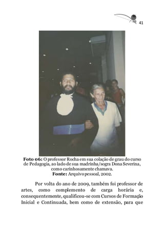 41
Foto 06: O professor Rocha em sua colação de grau do curso
de Pedagogia, ao lado de sua madrinha/sogra Dona Severina,
como carinhosamente chamava.
Fonte: Arquivopessoal, 2002.
Por volta do ano de 2009, também foi professor de
artes, como complemento de carga horária e,
consequentemente, qualificou-se com Cursos de Formação
Inicial e Continuada, bem como de extensão, para que
 