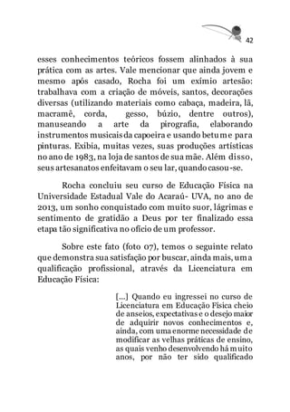42
esses conhecimentos teóricos fossem alinhados à sua
prática com as artes. Vale mencionar que ainda jovem e
mesmo após casado, Rocha foi um exímio artesão:
trabalhava com a criação de móveis, santos, decorações
diversas (utilizando materiais como cabaça, madeira, lã,
macramê, corda, gesso, búzio, dentre outros),
manuseando a arte da pirografia, elaborando
instrumentos musicaisda capoeira e usando betume para
pinturas. Exibia, muitas vezes, suas produções artísticas
no ano de 1983, na loja de santos de sua mãe. Além disso,
seus artesanatos enfeitavam o seu lar, quandocasou-se.
Rocha concluiu seu curso de Educação Física na
Universidade Estadual Vale do Acaraú- UVA, no ano de
2013, um sonho conquistado com muito suor, lágrimas e
sentimento de gratidão a Deus por ter finalizado essa
etapa tão significativa no ofício de um professor.
Sobre este fato (foto 07), temos o seguinte relato
que demonstra sua satisfação por buscar, ainda mais, uma
qualificação profissional, através da Licenciatura em
Educação Física:
[...] Quando eu ingressei no curso de
Licenciatura em Educação Física cheio
de anseios, expectativas e o desejo maior
de adquirir novos conhecimentos e,
ainda, com uma enorme necessidade de
modificar as velhas práticas de ensino,
as quais venho desenvolvendo há muito
anos, por não ter sido qualificado
 