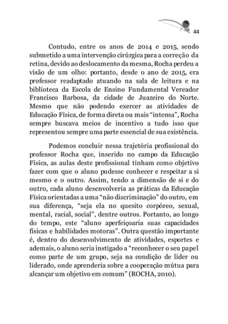 44
Contudo, entre os anos de 2014 e 2015, sendo
submetido a uma intervenção cirúrgica para a correção da
retina, devido ao deslocamento da mesma, Rocha perdeu a
visão de um olho: portanto, desde o ano de 2015, era
professor readaptado atuando na sala de leitura e na
biblioteca da Escola de Ensino Fundamental Vereador
Francisco Barbosa, da cidade de Juazeiro do Norte.
Mesmo que não podendo exercer as atividades de
Educação Física, de forma direta ou mais “intensa”, Rocha
sempre buscava meios de incentivo a tudo isso que
representou sempre uma parte essencial de sua existência.
Podemos concluir nessa trajetória profissional do
professor Rocha que, inserido no campo da Educação
Física, as aulas deste profissional tinham como objetivo
fazer com que o aluno pudesse conhecer e respeitar a si
mesmo e o outro. Assim, tendo a dimensão de si e do
outro, cada aluno desenvolveria as práticas da Educação
Física orientadas a uma “não discriminação” do outro, em
sua diferença, “seja ela no quesito corpóreo, sexual,
mental, racial, social”, dentre outros. Portanto, ao longo
do tempo, este “aluno aperfeiçoaria suas capacidades
físicas e habilidades motoras”. Outra questão importante
é, dentro do desenvolvimento de atividades, esportes e
ademais, o aluno seria instigado a “reconhecer o seu papel
como parte de um grupo, seja na condição de líder ou
liderado, onde aprenderia sobre a cooperação mútua para
alcançar um objetivo em comum” (ROCHA, 2010).
 