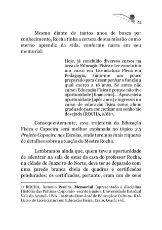 45
Mesmo diante de tantos anos de busca por
conhecimento, Rocha tinha a certeza de sua missão como
eterno aprendiz da vida, conforme narra em seu
memorial:
Hoje, já concluído diversos cursos na
área de Educação Física e ter concluído
um curso em Licenciatura Plena em
Pedagogia, sinto-me um pouco
preparado para desempenhar a função a
qual exerço a 18 anos. Se antes não
cursei Educação Física é porque não tive
oportunidade [financeira]... Aproveitei a
oportunidade [após anos] e ingressei no
curso de educação física como aluno
graduadopara concretizar um sonho tão
desejado (ROCHA, s/d)24.
Consequentemente, essa trajetória da Educação
Física e Capoeira será melhor explanada no tópico 3.3
Projeto Capoeira nas Escolas, onde teremos mais riquezas
de detalhes sobre a atuação do Mestre Rocha.
Lembramos ainda que, quem teve a oportunidade
de adentrar na sala de estar da casa do professor Rocha,
na cidade de Juazeiro do Norte, deve ter se deparado com
uma parede branca cheia de quadros e certificados
pendurados: os certificados, portanto, eram um de seus
24 ROCHA, Antonio Pereira. Memorial (apresentado à disciplina
História das Práticas Corporais- escrito à mão). Universidade Estadual
Vale do Acaraú- UVA. Instituto Dom José de Educação e Cultura- IDJ-
Curso de Licenciatura em Educação Física. Crato, Ceará: s/d.
 
