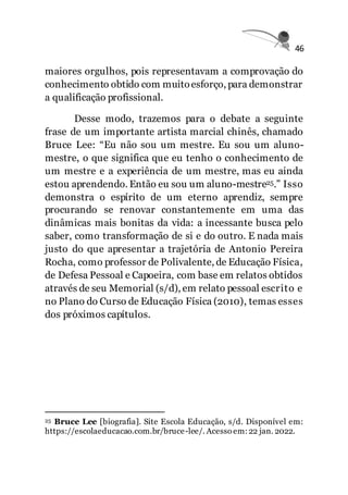 46
maiores orgulhos, pois representavam a comprovação do
conhecimento obtido com muitoesforço, para demonstrar
a qualificação profissional.
Desse modo, trazemos para o debate a seguinte
frase de um importante artista marcial chinês, chamado
Bruce Lee: “Eu não sou um mestre. Eu sou um aluno-
mestre, o que significa que eu tenho o conhecimento de
um mestre e a experiência de um mestre, mas eu ainda
estou aprendendo. Então eu sou um aluno-mestre25.” Isso
demonstra o espírito de um eterno aprendiz, sempre
procurando se renovar constantemente em uma das
dinâmicas mais bonitas da vida: a incessante busca pelo
saber, como transformação de si e do outro. E nada mais
justo do que apresentar a trajetória de Antonio Pereira
Rocha, como professor de Polivalente, de Educação Física,
de Defesa Pessoal e Capoeira, com base em relatos obtidos
através de seu Memorial (s/d), em relato pessoal escrito e
no Plano do Curso de Educação Física (2010), temas esses
dos próximos capítulos.
25 Bruce Lee [biografia]. Site Escola Educação, s/d. Disponível em:
https://escolaeducacao.com.br/bruce-lee/. Acesso em:22 jan. 2022.
 