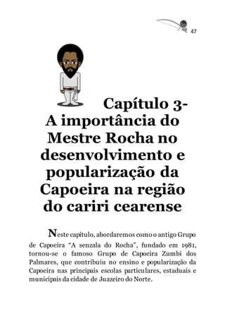47
Capítulo 3-
A importância do
Mestre Rocha no
desenvolvimento e
popularização da
Capoeira na região
do cariri cearense
Neste capítulo, abordaremos comoo antigo Grupo
de Capoeira “A senzala do Rocha”, fundado em 1981,
tornou-se o famoso Grupo de Capoeira Zumbi dos
Palmares, que contribuiu no ensino e popularização da
Capoeira nas principais escolas particulares, estaduais e
municipais da cidade de Juazeiro do Norte.
 