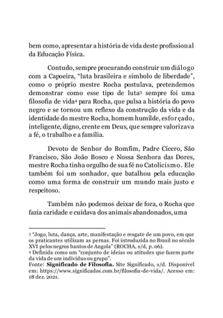 3
bem como, apresentar a história de vida deste profissional
da Educação Física.
Contudo, sempre procurando construir um diálogo
com a Capoeira, “luta brasileira e símbolo de liberdade”,
como o próprio mestre Rocha postulava, pretendemos
demonstrar como esse tipo de luta3 sempre foi uma
filosofia de vida4 para Rocha, que pulsa a história do povo
negro e se tornou um reflexo da construção da vida e da
identidade do mestre Rocha, homem humilde, esforçado,
inteligente, digno, crente em Deus, que sempre valorizava
a fé, o trabalho e a família.
Devoto de Senhor do Bomfim, Padre Cícero, São
Francisco, São João Bosco e Nossa Senhora das Dores,
mestre Rocha tinha orgulho de sua fé no Catolicismo. Ele
também foi um sonhador, que batalhou pela educação
como uma forma de construir um mundo mais justo e
respeitoso.
Também não podemos deixar de fora, o Rocha que
fazia caridade e cuidava dos animais abandonados, uma
3 “Jogo, luta, dança, arte, manifestação e resgate de um povo, em que
os praticantes utilizam as pernas. Foi introduzida no Brasil no século
XVI pelos negros bantos de Angola” (ROCHA, s/d, p. 06).
4 Definida como um “conjunto de ideias ou atitudes que fazem parte
da vida de um indivíduo ou grupo”.
Fonte: Significado de Filosofia. Site Significado, s/d. Disponível
em: https://www.significados.com.br/filosofia-de-vida/. Acesso em:
18 dez. 2021.
 