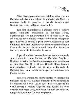 48
Além disso, apresentaremos detalhes sobre como a
Capoeira adentrou na cidade de Juazeiro do Norte; a
primeira Roda de Capoeira; o Projeto Capoeira nas
Escolas, dentre outros temas importantes.
Também chamaremos a atenção para o Mestre
Rocha, enquanto profissional da Educação Física,
disciplina que lecionou durante muitos anos em sua vida,
até que, no ano de 2015, tornou-se professor readaptado
(por motivos de saúde) e permaneceu responsável pela
biblioteca da última instituição de ensino que trabalhou: a
Escola de Ensino Fundamental Vereador Francisco
Barbosa, na cidade de Juazeiro do Norte.
E por fim, discutiremos detalhes do momento de
sua graduação como Mestre de Capoeira Angola e
Regional ocorrido em Brasília, um dos grandes momentos
de sua vida (2018), a última Grande Roda (evento
comemorativo realizado em 2019) e o Batizado de
Capoeira (em uma escola municipal) organizados pelo
Mestre Rocha.
Para isso, iremos nos valer do artigo “A inserção da
Capoeira nas Escolas da Rede Pública e Privada da cidade
de Juazeiro do Norte” (2012, s/d), Projeto Capoeira no
CERE (1998) e Projeto Capoeira nas Escolas da Rede
Pública Municipal (s/d), com base também em registros
fotográficos, oriundos de arquivo pessoal.
 