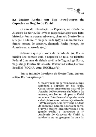 49
3.1 Mestre Rocha: um dos introdutores da
Capoeira na Região do Cariri
O ano de introdução da Capoeira, na cidade de
Juazeiro do Norte, foi 1977: os responsáveis por esse feito
histórico foram o pernambucano, chamado Mestre Tena
(chegou no Juazeiro em janeiro de 1977) e o maranhense e
futuro mestre de capoeira, chamado Rocha (chegou no
Juazeiro em março de 1977).
Sabemos que por volta da década de 70, Rocha
iniciou seu contato com a Capoeira de Rua, no Distrito
Federal (nas ruas da cidade satélite de Taguatinga Norte,
Taguatinga Centro, Shis Norte, Ceilândia Centro, Gama e
Brasília) (ROCHA, 2012; ROCHA, s/d).
Em se tratando da origem do Mestre Tena, em um
artigo, Rocha explica que:
O mestre Tena era pernambucano, mas
aprendeu a Capoeira em São Paulo.
Casou-se com uma cearense natural de
Juazeiro do Norte e com a influência da
mesma, resolveram vir para o Cariri
montar a 1ª Academia de Capoeira nesta
cidade, fato este ocorrido em janeiro de
1977 (a chegada de mestre Tena à cidade
de Juazeiro). Em abril do ano em curso
(1977), o mestre Tena concretizou o seu
grande sonho e inaugurou a 1ª
Academia de Capoeira do Cariri. A
academia era na garagem da casa da
 