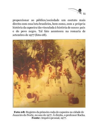 51
proporcionar ao público/sociedade um contato mais
direito com essa luta brasileira, bem como, com a própria
história da capoeira tão vinculada à história de nosso país
e do povo negro. Tal fato aconteceu na romaria de
setembro de 1977 (foto 08).
Foto 08: Registro da primeira roda de capoeira na cidade de
Juazeiro do Norte, no ano de 1977. À direita, o professor Rocha.
Fonte: Arquivopessoal, 1977.
 