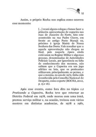 52
Assim, o próprio Rocha nos explica como ocorreu
esse momento:
[...] reuni alguns colegas e fomos fazer a
primeira apresentação de capoeira nas
ruas de Juazeiro do Norte, fato este
acontecido na rua Padre Cícero, em
frente ao antigo Posto Marajá 02,
próximo à igreja Matriz de Nossa
Senhora das Dores. Vale ressaltar que a
aquela apresentação não chegou ao
final, pois naquela época ainda
estávamos no Regime Militar e algumas
pessoas, denominadas de Autoridades
Policiais Locais, por ignorância ou falta
de conhecimento dos mesmos, não
sabiam que a Capoeira era um jogo
atlético ou luta, que os praticantes
utilizavam, principalmente, as pernas, e
que a mesma, no anode 1972, tinha sido
reconhecida pelo Conselho Nacional de
Desporto, como esporte (ROCHA,2012,
p. 15 e 16).
Após esse evento, como fora dito no tópico 1.2
Praticando a Capoeira, Rocha teve que retornar ao
Distrito Federal em 1978, onde morou com uma irmã,
prestou serviço militar e, na ocasião, treinou com vários
mestres em distintas academias, de 1978 a 1981,
 