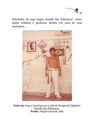 54
libertador da raça negra, Zumbi dos Palmares”, como
assim enfatiza o professor Rocha, em uma de suas
anotações.
Foto 09: Casa e Local que era a sede do Grupo de Capoeira
Zumbi dos Palmares.
Fonte: Arquivopessoal, 1981
 