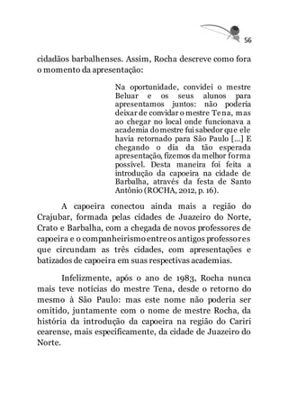 56
cidadãos barbalhenses. Assim, Rocha descreve como fora
o momento da apresentação:
Na oportunidade, convidei o mestre
Beluar e os seus alunos para
apresentamos juntos: não poderia
deixar de convidar o mestre Tena, mas
ao chegar no local onde funcionava a
academia domestre fui sabedor que ele
havia retornado para São Paulo [...] E
chegando o dia da tão esperada
apresentação, fizemos da melhor forma
possível. Desta maneira foi feita a
introdução da capoeira na cidade de
Barbalha, através da festa de Santo
Antônio (ROCHA, 2012, p. 16).
A capoeira conectou ainda mais a região do
Crajubar, formada pelas cidades de Juazeiro do Norte,
Crato e Barbalha, com a chegada de novos professores de
capoeira e o companheirismoentreos antigos professores
que circundam as três cidades, com apresentações e
batizados de capoeira em suas respectivas academias.
Infelizmente, após o ano de 1983, Rocha nunca
mais teve notícias do mestre Tena, desde o retorno do
mesmo à São Paulo: mas este nome não poderia ser
omitido, juntamente com o nome de mestre Rocha, da
história da introdução da capoeira na região do Cariri
cearense, mais especificamente, da cidade de Juazeiro do
Norte.
 