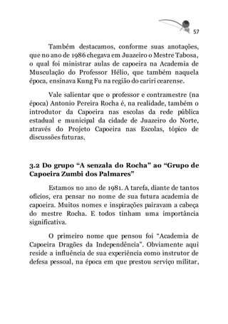 57
Também destacamos, conforme suas anotações,
que no ano de 1986 chegava em Juazeiro o Mestre Tabosa,
o qual foi ministrar aulas de capoeira na Academia de
Musculação do Professor Hélio, que também naquela
época, ensinava Kung Fu na região do cariri cearense.
Vale salientar que o professor e contramestre (na
época) Antonio Pereira Rocha é, na realidade, também o
introdutor da Capoeira nas escolas da rede pública
estadual e municipal da cidade de Juazeiro do Norte,
através do Projeto Capoeira nas Escolas, tópico de
discussões futuras.
3.2 Do grupo “A senzala do Rocha” ao “Grupo de
Capoeira Zumbi dos Palmares”
Estamos no ano de 1981. A tarefa, diante de tantos
ofícios, era pensar no nome de sua futura academia de
capoeira. Muitos nomes e inspirações pairavam a cabeça
do mestre Rocha. E todos tinham uma importância
significativa.
O primeiro nome que pensou foi “Academia de
Capoeira Dragões da Independência”. Obviamente aqui
reside a influência de sua experiência como instrutor de
defesa pessoal, na época em que prestou serviço militar,
 
