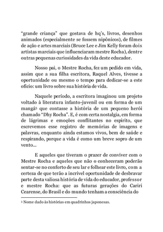 4
“grande criança” que gostava de hq’s, livros, desenhos
animados (especialmente se fossem nipônicos), de filmes
de ação e artes marciais (Bruce Lee e Jim Kelly foram dois
artistas marciais que influenciaram mestre Rocha), dentre
outras pequenas curiosidades da vida deste educador.
Nosso pai, o Mestre Rocha, fez um pedido em vida,
assim que a sua filha escritora, Raquel Alves, tivesse a
oportunidade ou mesmo o tempo para dedicar-se a este
ofício: um livro sobre sua história de vida.
Naquele período, a escritora imaginou um projeto
voltado à literatura infanto-juvenil ou em forma de um
mangá5 que contasse a história de um pequeno herói
chamado “Dhy Rocha”. E, é com certa nostalgia, em forma
de lágrimas e emoções conflitantes no espirito, que
escrevemos esse registro de memórias de imagens e
palavras, enquanto ainda estamos vivos, bem de saúde e
respirando, porque a vida é como um breve sopro de um
vento...
E aqueles que tiveram o prazer de conviver com o
Mestre Rocha e aqueles que não o conheceram poderão
sentar-se no conforto de seu lar e folhear este livro, com a
certeza de que terão a incrível oportunidade de desbravar
parte desta valiosa história de vida do educador, professor
e mestre Rocha: que as futuras gerações do Cariri
Cearense, do Brasil e do mundo tenham a consciência do
5 Nome dado às histórias em quadrinhos japonesas.
 