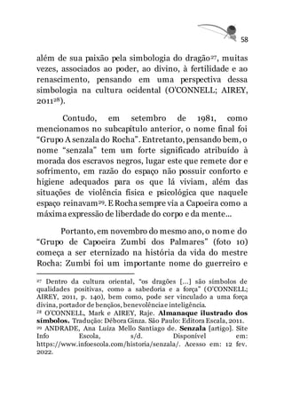 58
além de sua paixão pela simbologia do dragão27, muitas
vezes, associados ao poder, ao divino, à fertilidade e ao
renascimento, pensando em uma perspectiva dessa
simbologia na cultura ocidental (O'CONNELL; AIREY,
201128).
Contudo, em setembro de 1981, como
mencionamos no subcapítulo anterior, o nome final foi
“Grupo A senzala do Rocha”. Entretanto, pensando bem, o
nome “senzala” tem um forte significado atribuído à
morada dos escravos negros, lugar este que remete dor e
sofrimento, em razão do espaço não possuir conforto e
higiene adequados para os que lá viviam, além das
situações de violência física e psicológica que naquele
espaço reinavam29. E Rocha sempre via a Capoeira como a
máxima expressão de liberdade do corpo e da mente...
Portanto, em novembro do mesmo ano, o nome do
“Grupo de Capoeira Zumbi dos Palmares” (foto 10)
começa a ser eternizado na história da vida do mestre
Rocha: Zumbi foi um importante nome do guerreiro e
27 Dentro da cultura oriental, “os dragões [...] são símbolos de
qualidades positivas, como a sabedoria e a força” (O'CONNELL;
AIREY, 2011, p. 140), bem como, pode ser vinculado a uma força
divina, portador de bençãos, benevolênciae inteligência.
28 O’CONNELL, Mark e AIREY, Raje. Almanaque ilustrado dos
símbolos. Tradução: Débora Ginza. São Paulo: Editora Escala, 2011.
29 ANDRADE, Ana Luíza Mello Santiago de. Senzala [artigo]. Site
Info Escola, s/d. Disponível em:
https://www.infoescola.com/historia/senzala/. Acesso em: 12 fev.
2022.
 