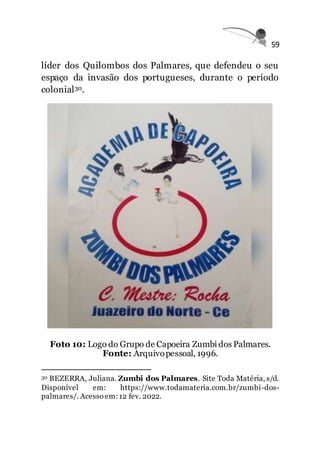 59
líder dos Quilombos dos Palmares, que defendeu o seu
espaço da invasão dos portugueses, durante o período
colonial30.
Foto 10: Logo do Grupo de Capoeira Zumbi dos Palmares.
Fonte: Arquivopessoal, 1996.
30 BEZERRA, Juliana. Zumbi dos Palmares. Site Toda Matéria, s/d.
Disponível em: https://www.todamateria.com.br/zumbi-dos-
palmares/. Acesso em:12 fev. 2022.
 