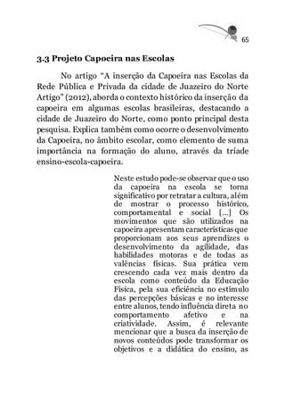 65
3.3 Projeto Capoeira nas Escolas
No artigo “A inserção da Capoeira nas Escolas da
Rede Pública e Privada da cidade de Juazeiro do Norte
Artigo” (2012), aborda o contexto histórico da inserção da
capoeira em algumas escolas brasileiras, destacando a
cidade de Juazeiro do Norte, como ponto principal desta
pesquisa. Explica também como ocorre o desenvolvimento
da Capoeira, no âmbito escolar, como elemento de suma
importância na formação do aluno, através da tríade
ensino-escola-capoeira.
Neste estudo pode-se observar que o uso
da capoeira na escola se torna
significativo por retratar a cultura, além
de mostrar o processo histórico,
comportamental e social [...] Os
movimentos que são utilizados na
capoeira apresentam características que
proporcionam aos seus aprendizes o
desenvolvimento da agilidade, das
habilidades motoras e de todas as
valências físicas. Sua prática vem
crescendo cada vez mais dentro da
escola como conteúdo da Educação
Física, pela sua eficiência no estímulo
das percepções básicas e no interesse
entre alunos, tendo influência direta no
comportamento afetivo e na
criatividade. Assim, é relevante
mencionar que a busca da inserção de
novos conteúdos pode transformar os
objetivos e a didática do ensino, as
 