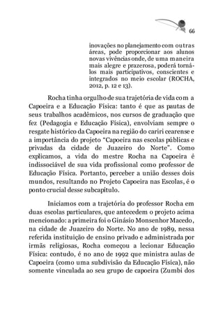 66
inovações no planejamento com outras
áreas, pode proporcionar aos alunos
novas vivências onde, de uma maneira
mais alegre e prazerosa, poderá torná-
los mais participativos, conscientes e
integrados no meio escolar (ROCHA,
2012, p. 12 e 13).
Rocha tinha orgulhode sua trajetória de vida com a
Capoeira e a Educação Física: tanto é que as pautas de
seus trabalhos acadêmicos, nos cursos de graduação que
fez (Pedagogia e Educação Física), envolviam sempre o
resgate histórico da Capoeira na região do cariri cearense e
a importância do projeto “Capoeira nas escolas públicas e
privadas da cidade de Juazeiro do Norte”. Como
explicamos, a vida do mestre Rocha na Capoeira é
indissociável de sua vida profissional como professor de
Educação Física. Portanto, perceber a união desses dois
mundos, resultando no Projeto Capoeira nas Escolas, é o
ponto crucial desse subcapítulo.
Iniciamos com a trajetória do professor Rocha em
duas escolas particulares, que antecedem o projeto acima
mencionado: a primeira foi o Ginásio Monsenhor Macedo,
na cidade de Juazeiro do Norte. No ano de 1989, nessa
referida instituição de ensino privado e administrada por
irmãs religiosas, Rocha começou a lecionar Educação
Física: contudo, é no ano de 1992 que ministra aulas de
Capoeira (como uma subdivisão da Educação Física), não
somente vinculada ao seu grupo de capoeira (Zumbi dos
 