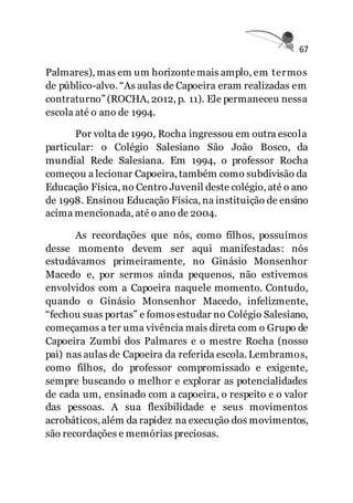 67
Palmares), mas em um horizontemais amplo, em termos
de público-alvo. “As aulas de Capoeira eram realizadas em
contraturno” (ROCHA, 2012, p. 11). Ele permaneceu nessa
escola até o ano de 1994.
Por volta de 1990, Rocha ingressou em outra escola
particular: o Colégio Salesiano São João Bosco, da
mundial Rede Salesiana. Em 1994, o professor Rocha
começou a lecionar Capoeira, também como subdivisão da
Educação Física, no Centro Juvenil deste colégio, até o ano
de 1998. Ensinou Educação Física, na instituição de ensino
acima mencionada, até o ano de 2004.
As recordações que nós, como filhos, possuímos
desse momento devem ser aqui manifestadas: nós
estudávamos primeiramente, no Ginásio Monsenhor
Macedo e, por sermos ainda pequenos, não estivemos
envolvidos com a Capoeira naquele momento. Contudo,
quando o Ginásio Monsenhor Macedo, infelizmente,
“fechou suas portas” e fomos estudar no Colégio Salesiano,
começamos a ter uma vivência mais direta com o Grupo de
Capoeira Zumbi dos Palmares e o mestre Rocha (nosso
pai) nas aulas de Capoeira da referida escola. Lembramos,
como filhos, do professor compromissado e exigente,
sempre buscando o melhor e explorar as potencialidades
de cada um, ensinado com a capoeira, o respeito e o valor
das pessoas. A sua flexibilidade e seus movimentos
acrobáticos, além da rapidez na execução dos movimentos,
são recordações e memórias preciosas.
 