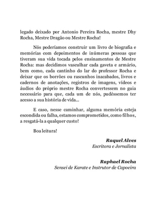 5
legado deixado por Antonio Pereira Rocha, mestre Dhy
Rocha, Mestre Dragão ou Mestre Rocha!
Nós poderíamos construir um livro de biografia e
memórias com depoimentos de inúmeras pessoas que
tiveram sua vida tocada pelos ensinamentos de Mestre
Rocha: mas decidimos vasculhar cada gaveta e armário,
bem como, cada cantinho do lar do professor Rocha e
deixar que os borrões ou rascunhos inacabados, livros e
cadernos de anotações, registros de imagens, vídeos e
áudios do próprio mestre Rocha convertessem no guia
necessário para que, cada um de nós, pudéssemos ter
acesso a sua história de vida...
E caso, nesse caminhar, alguma memória esteja
escondida ou falha, estamos comprometidos, como filhos,
a resgatá-la a qualquer custo!
Boa leitura!
Raquel Alves
Escritora e Jornalista
Raphael Rocha
Sensei de Karate e Instrutor de Capoeira
 