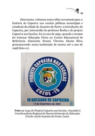 68
Entretanto, voltamos nosso olhar novamentepara a
história da Capoeira nas escolas públicas municipais e
estaduais da cidade de Juazeiro do Norte: a introdução da
Capoeira, por intermédio do professor Rocha e do projeto
Capoeira nas Escolas, foi no ano de 1995, quando o mesmo
foi lecionar Educação Física no Centro Educacional de
Referência Almirante Ernani Vitorino Aboim Silva,
permanecendo nessa instituição de ensino até o ano de
1998 (foto 11).
Foto 11: Logo do Projeto Capoeira nas Escolas, vinculado à
Coordenadoria Regional de Desenvolvimento da Educação
(Crede-19) de Juazeiro do Norte, Ceará.
 