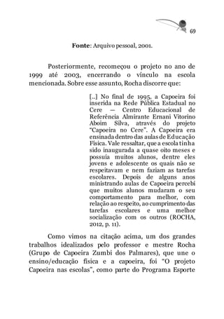 69
Fonte: Arquivo pessoal, 2001.
Posteriormente, recomeçou o projeto no ano de
1999 até 2003, encerrando o vínculo na escola
mencionada. Sobre esse assunto, Rocha discorre que:
[..] No final de 1995, a Capoeira foi
inserida na Rede Pública Estadual no
Cere — Centro Educacional de
Referência Almirante Ernani Vitorino
Aboim Silva, através do projeto
“Capoeira no Cere”. A Capoeira era
ensinada dentro das aulas de Educação
Física. Vale ressaltar, que a escola tinha
sido inaugurada a quase oito meses e
possuía muitos alunos, dentre eles
jovens e adolescente os quais não se
respeitavam e nem faziam as tarefas
escolares. Depois de alguns anos
ministrando aulas de Capoeira percebi
que muitos alunos mudaram o seu
comportamento para melhor, com
relação ao respeito, ao cumprimento das
tarefas escolares e uma melhor
socialização com os outros (ROCHA,
2012, p. 11).
Como vimos na citação acima, um dos grandes
trabalhos idealizados pelo professor e mestre Rocha
(Grupo de Capoeira Zumbi dos Palmares), que une o
ensino/educação física e a capoeira, foi “O projeto
Capoeira nas escolas”, como parte do Programa Esporte
 