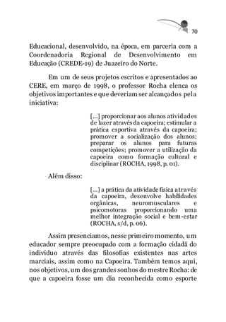 70
Educacional, desenvolvido, na época, em parceria com a
Coordenadoria Regional de Desenvolvimento em
Educação (CREDE-19) de Juazeiro do Norte.
Em um de seus projetos escritos e apresentados ao
CERE, em março de 1998, o professor Rocha elenca os
objetivos importantes e que deveriam ser alcançados pela
iniciativa:
[...] proporcionar aos alunos atividades
de lazer através da capoeira; estimular a
prática esportiva através da capoeira;
promover a socialização dos alunos;
preparar os alunos para futuras
competições; promover a utilização da
capoeira como formação cultural e
disciplinar (ROCHA, 1998, p. 01).
Além disso:
[...] a prática da atividade física através
da capoeira, desenvolve habilidades
orgânicas, neuromusculares e
psicomotoras proporcionando uma
melhor integração social e bem-estar
(ROCHA, s/d, p. 06).
Assim presenciamos, nesse primeiromomento, um
educador sempre preocupado com a formação cidadã do
indivíduo através das filosofias existentes nas artes
marciais, assim como na Capoeira. Também temos aqui,
nos objetivos, um dos grandes sonhos do mestreRocha: de
que a capoeira fosse um dia reconhecida como esporte
 