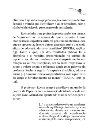 71
olímpico, haja vista sua popularização e inúmeros adeptos
de todo o mundo que identificam o valor dessa luta, como
símbolo histórico do povo negro e de resistência.
Rocha tinha uma profunda preocupação, em termos
de “conscientizar os alunos de que a capoeira é uma
manifestação esportiva-cultural genuinamente brasileira
que se apresenta, dentre outros aspectos, como um meio
eficaz de educação do povo brasileiro” (ROCHA, 1998, p.
03). Tanto é que, um dos resultados obtidos foi a
disciplina e o respeito, proporcionado no ensino da
capoeira: os alunos mudaram seu comportamento em
relação às outras disciplinas, sendo mais responsáveis,
como o relato acima e reforçado ainda pelas palavras do
professor Rocha a seguir: “a capoeira disciplina, educa e
forma [...] homens livres e cooperativistas, com equilíbrio
do corpo e fortalecimento da mente” (ROCHA, 1998, p.
03).
O professor Rocha sempre acreditava na união da
prática da Capoeira com a formação da identidade de um
sujeito livre. Além disso, apontando mais benefíciospara o
corpo:
[...] a capoeira desenvolve um excelente
senso de equilíbrio junto à criança e ao
adolescente, dando aos mesmos um
domínio especial de coordenação
motora, chegando a atingir movimentos
mais completos onde, sem perceber, irá
 
