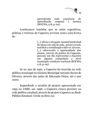 72
aprendendo toda sequência de
aprendizado corporal e motora
(ROCHA, s/d, p. 04).
Lembramos também que as aulas expositivas,
práticas e teóricas de Capoeira serviam como uma forma
de:
[...] aliviar o desgaste mental/intelectual
do aluno em sala de aula, promovendo
também a socialização entre os alunos,
[...] oferecendo a oportunidade dos
alunos, através da prática da Capoeira,
possam um dia representar o Juazeiro
em alguma competição a nível
municipal, estadual e nacional (ROCHA,
s/d, p. 04).
Já no ano de 1997, a Capoeira foi inserida na rede
pública municipal no Ginásio Municipal Antonio Xavier de
Oliveira, através das aulas de Educação Física, até o ano
2000.
Expandindo o modelo de projeto apresentado em
1995 no CERE, em 1998, a Capoeira estava presente na
rede pública estadual, através do projeto Capoeira na Rede
Pública Estadual- Crede 19 (foto 12).
 