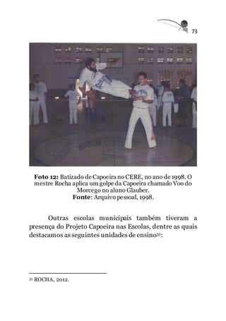 73
Foto 12: Batizado de Capoeira no CERE, no ano de 1998. O
mestre Rocha aplica um golpe da Capoeira chamado Voo do
Morcego no aluno Glauber.
Fonte: Arquivo pessoal, 1998.
Outras escolas municipais também tiveram a
presença do Projeto Capoeira nas Escolas, dentre as quais
destacamos as seguintes unidades de ensino31:
31 ROCHA, 2012.
 