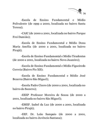 74
-Escola de Ensino Fundamental e Médio
Polivalente (de 1999 a 2000, localizada no bairro Santa
Teresa);
-CAIC (de 2000 a 2001, localizada no bairro Parque
Frei Damião);
-Escola de Ensino Fundamental e Médio Dona
Maria Amélia (de 2000 a 2001, localizada no bairro
Pirajá);
-Escola de Ensino Fundamental e Médio Tiradentes
(de 2000 a 2001, localizada no bairro Novo Juazeiro);
-Escola de Ensino Fundamental e Médio Figueiredo
Correia (Bairro Pio XII);
-Escola de Ensino Fundamental e Médio José
Bezerra (Bairro São Miguel);
-Escola Padre Cícero (de 2000 a 2001, localizada no
bairro do Socorro);
-EEEP Professor Moreira de Sousa (de 2000 a
2001, localizada no bairro São Miguel);
-EMEF. Izabel da Luz (de 2000 a 2001, localizada
no bairro Pirajá);
-EEF. Dr. Leão Sampaio (de 2000 a 2001,
localizada no bairro Juvêncio Santana);
 