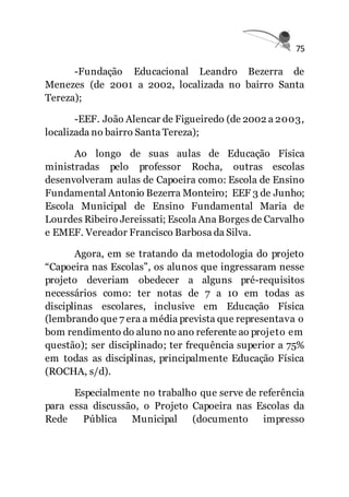 75
-Fundação Educacional Leandro Bezerra de
Menezes (de 2001 a 2002, localizada no bairro Santa
Tereza);
-EEF. João Alencar de Figueiredo (de 2002 a 2003,
localizada no bairro Santa Tereza);
Ao longo de suas aulas de Educação Física
ministradas pelo professor Rocha, outras escolas
desenvolveram aulas de Capoeira como: Escola de Ensino
Fundamental Antonio Bezerra Monteiro; EEF 3 de Junho;
Escola Municipal de Ensino Fundamental Maria de
Lourdes Ribeiro Jereissati; Escola Ana Borges de Carvalho
e EMEF. Vereador Francisco Barbosa da Silva.
Agora, em se tratando da metodologia do projeto
“Capoeira nas Escolas”, os alunos que ingressaram nesse
projeto deveriam obedecer a alguns pré-requisitos
necessários como: ter notas de 7 a 10 em todas as
disciplinas escolares, inclusive em Educação Física
(lembrando que 7 era a média prevista que representava o
bom rendimento do aluno no ano referente ao projeto em
questão); ser disciplinado; ter frequência superior a 75%
em todas as disciplinas, principalmente Educação Física
(ROCHA, s/d).
Especialmente no trabalho que serve de referência
para essa discussão, o Projeto Capoeira nas Escolas da
Rede Pública Municipal (documento impresso
 
