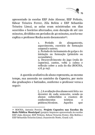 76
apresentado às escolas EEF João Alencar, EEF Pelúsio,
Edwar Teixeira Ferrer, Zila Belém e EEF Sebastião
Teixeira Lima), as aulas eram ministradas em dias
ocorridos e horários alternados, com duração de até 120
minutos, divididos em períodos de 40 minutos, conforme
explica o professor Rocha neste documento32:
1. Período de alongamento,
aquecimento, exercício de formação
corporal e outros;
2. Período de treinamento de golpes de
iniciação ou formação (primário ou
secundário);
3. Desenvolvimento do jogo (roda de
capoeira), cantos, volta a calma e
reflexão sobre a aula do dia (ROCHA,
s/d, p. 04).
A questão avaliativa do aluno representa, ao mesmo
tempo, sua ascensão no caminho da Capoeira, por meio
das graduações e batizados, conforme o professor versa a
seguir:
[...] A avaliação dos alunos será feita no
decorrer de cada semestre, sendo os
alunos submetidos a exames de
conhecimentos teóricos e
práticos/técnicos. Aqueles que
32 ROCHA, Antonio Pereira. Projeto Capoeira nas Escolas da
Rede Pública Municipal (projeto impresso apresentado às escolas
EEF João Alencar, EEF Pelúsio, Edwar Teixeira Ferrer, Zila Belém e
EEF Sebastião Teixeira Lima). Juazeiro do Norte, Ceará: s/d.
 