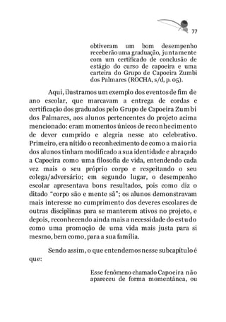 77
obtiveram um bom desempenho
receberãouma graduação, juntamente
com um certificado de conclusão de
estágio do curso de capoeira e uma
carteira do Grupo de Capoeira Zumbi
dos Palmares (ROCHA, s/d, p. 05).
Aqui, ilustramos um exemplo dos eventosde fim de
ano escolar, que marcavam a entrega de cordas e
certificação dos graduados pelo Grupo de Capoeira Zumbi
dos Palmares, aos alunos pertencentes do projeto acima
mencionado: eram momentos únicos de reconhecimento
de dever cumprido e alegria nesse ato celebrativo.
Primeiro, era nítido o reconhecimento de como a maioria
dos alunos tinham modificado a sua identidade e abraçado
a Capoeira como uma filosofia de vida, entendendo cada
vez mais o seu próprio corpo e respeitando o seu
colega/adversário; em segundo lugar, o desempenho
escolar apresentava bons resultados, pois como diz o
ditado “corpo são e mente sã”; os alunos demonstravam
mais interesse no cumprimento dos deveres escolares de
outras disciplinas para se manterem ativos no projeto, e
depois, reconhecendo ainda mais a necessidade do estudo
como uma promoção de uma vida mais justa para si
mesmo, bem como, para a sua família.
Sendo assim, o que entendemosnesse subcapítuloé
que:
Esse fenômeno chamado Capoeira não
apareceu de forma momentânea, ou
 